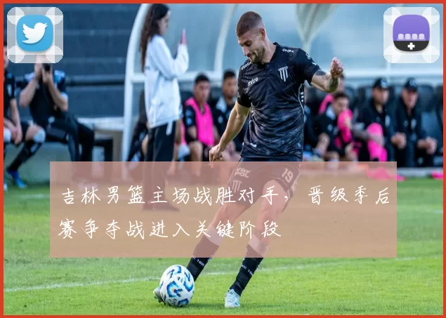 吉林男篮主场战胜对手，晋级季后赛争夺战进入关键阶段