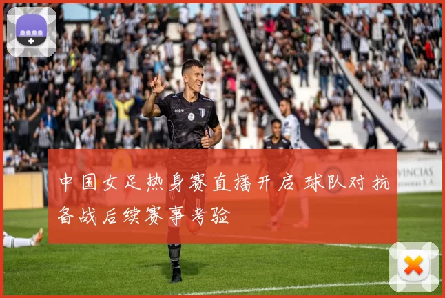 中国女足热身赛直播开启 球队对抗备战后续赛事考验