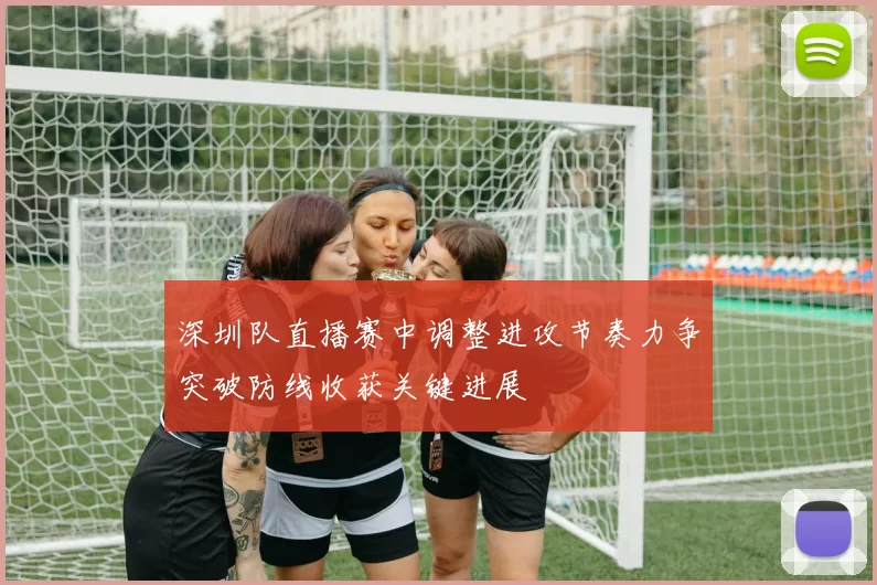 深圳队直播赛中调整进攻节奏力争突破防线收获关键进展