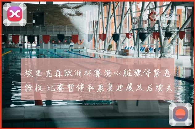 埃里克森欧洲杯赛场心脏骤停紧急抢救 比赛暂停和康复进展及后续关注
