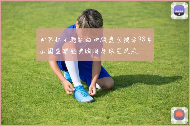 世界杯主题歌曲回顾盘点揭示98年法国盛宴经典瞬间与球星风采