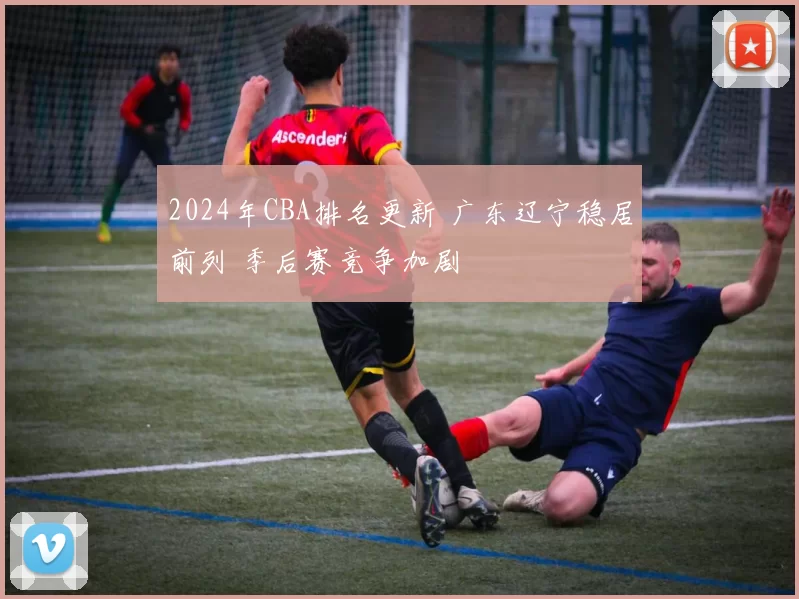 2024年CBA排名更新 广东辽宁稳居前列 季后赛竞争加剧