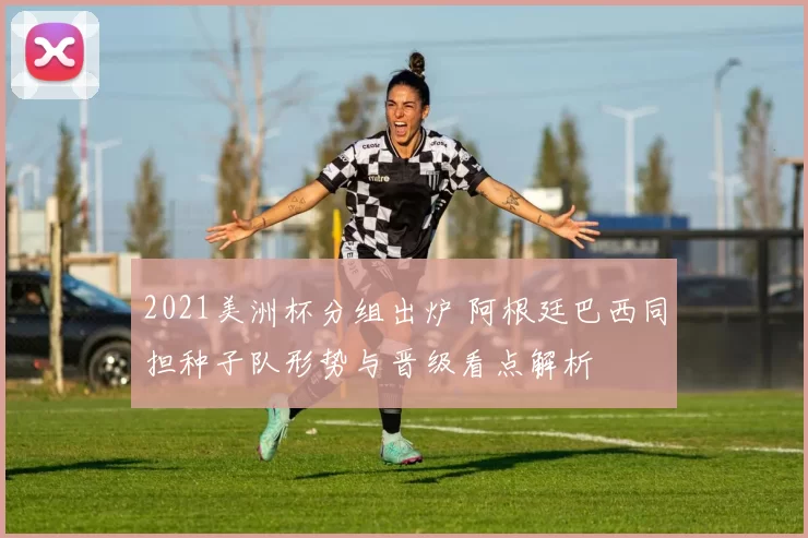 2021美洲杯分组出炉 阿根廷巴西同担种子队形势与晋级看点解析