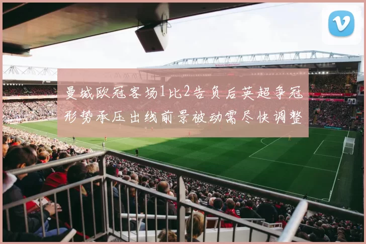 曼城欧冠客场1比2告负后英超争冠形势承压出线前景被动需尽快调整