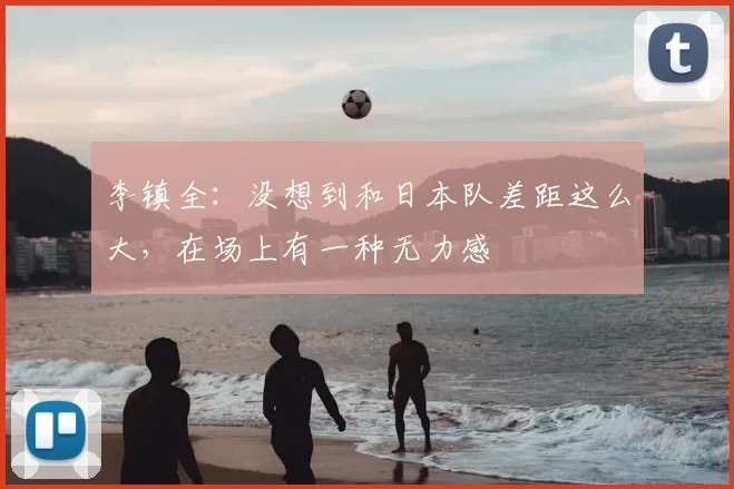 李镇全：没想到和日本队差距这么大，在场上有一种无力感