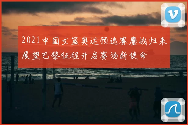 2021中国女篮奥运预选赛鏖战归来展望巴黎征程开启赛场新使命