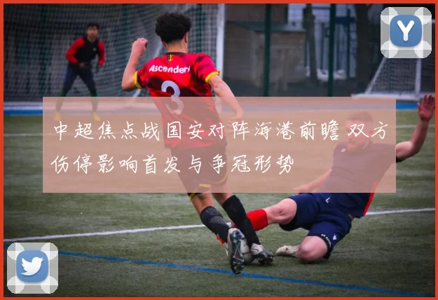 中超焦点战国安对阵海港前瞻 双方伤停影响首发与争冠形势