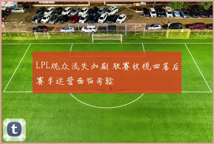 LPL观众流失加剧 联赛收视回落后赛季运营面临考验