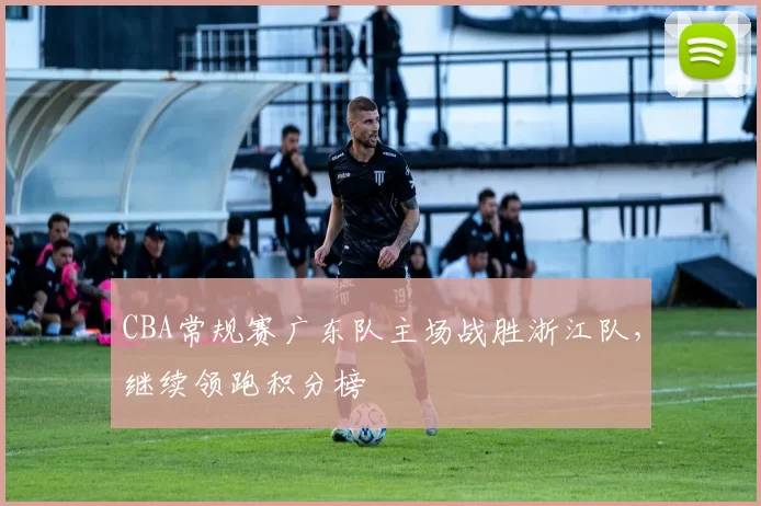 CBA常规赛广东队主场战胜浙江队，继续领跑积分榜