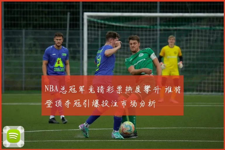 NBA总冠军竞猜彩票热度攀升 谁将登顶夺冠引爆投注市场分析