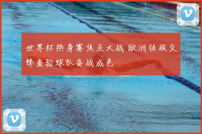 世界杯热身赛焦点大战 欧洲劲旅交锋查验球队备战成色