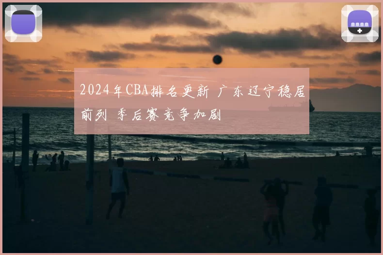 2024年CBA排名更新 广东辽宁稳居前列 季后赛竞争加剧