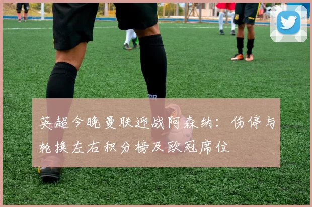 英超今晚曼联迎战阿森纳：伤停与轮换左右积分榜及欧冠席位