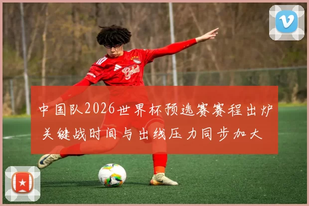中国队2026世界杯预选赛赛程出炉 关键战时间与出线压力同步加大