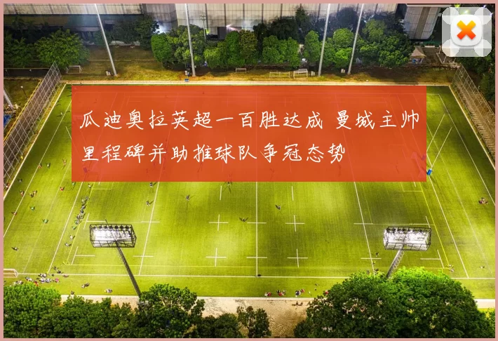 瓜迪奥拉英超一百胜达成 曼城主帅里程碑并助推球队争冠态势