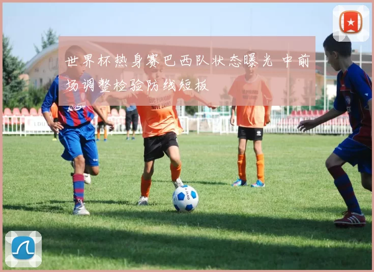 世界杯热身赛巴西队状态曝光 中前场调整检验防线短板