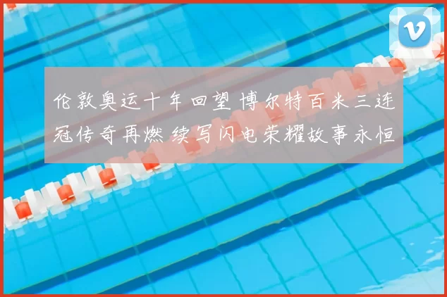 伦敦奥运十年回望 博尔特百米三连冠传奇再燃 续写闪电荣耀故事永恒