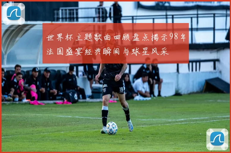 世界杯主题歌曲回顾盘点揭示98年法国盛宴经典瞬间与球星风采