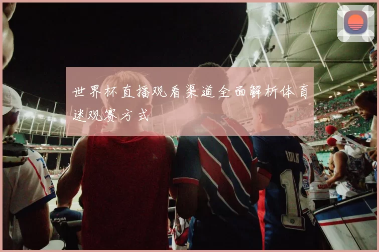世界杯直播观看渠道全面解析体育迷观赛方式