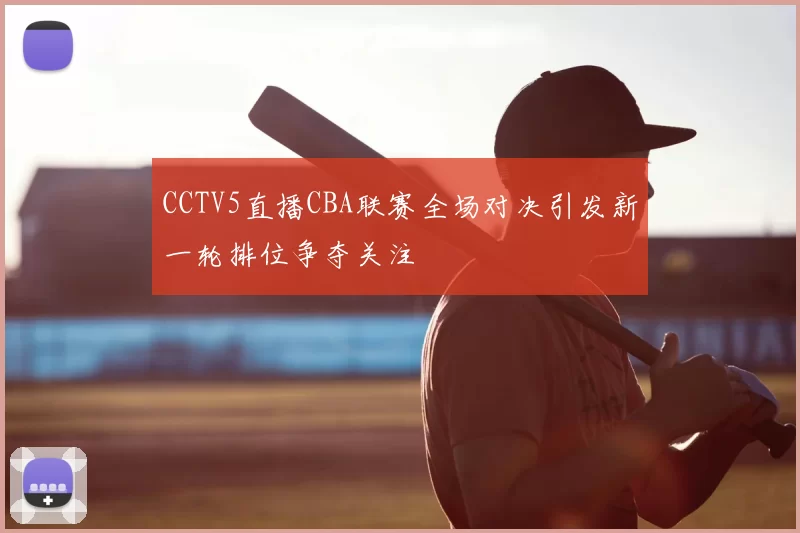 CCTV5直播CBA联赛全场对决引发新一轮排位争夺关注