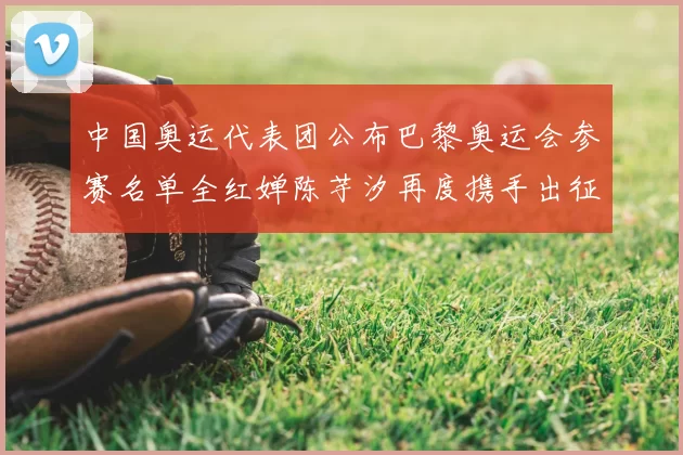 中国奥运代表团公布巴黎奥运会参赛名单全红婵陈芋汐再度携手出征