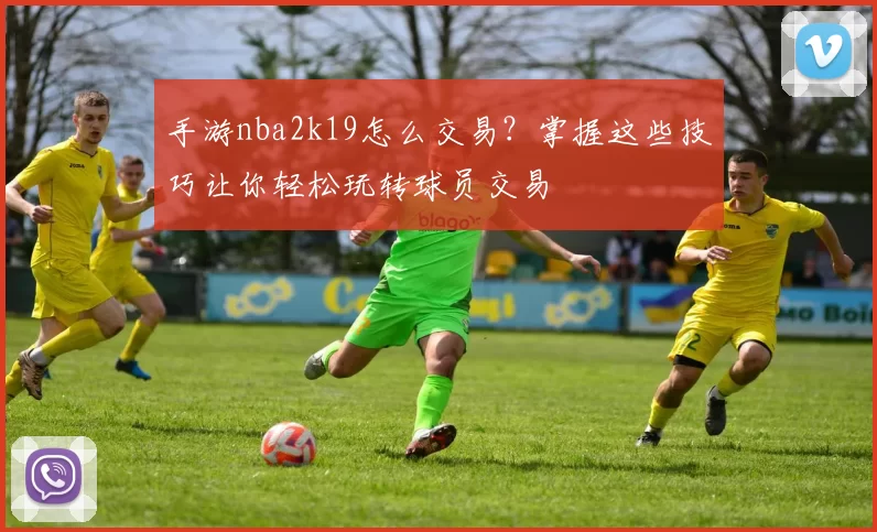 手游nba2k19怎么交易？掌握这些技巧让你轻松玩转球员交易