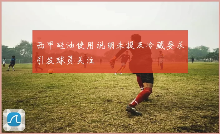 西甲硅油使用说明未提及冷藏要求引发球员关注