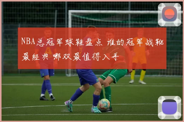 NBA总冠军球鞋盘点 谁的冠军战靴最经典 哪双最值得入手