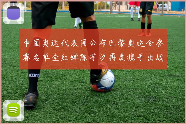 中国奥运代表团公布巴黎奥运会参赛名单全红婵陈芋汐再度携手出战