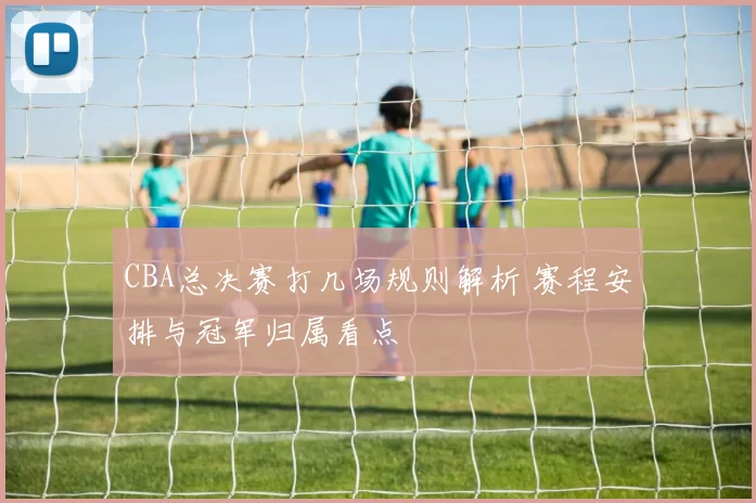 CBA总决赛打几场规则解析 赛程安排与冠军归属看点