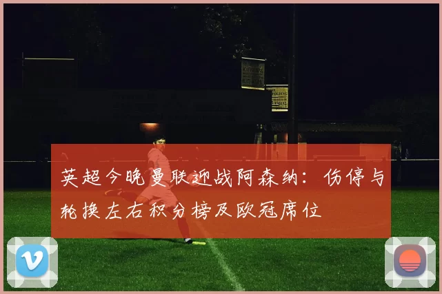 英超今晚曼联迎战阿森纳：伤停与轮换左右积分榜及欧冠席位