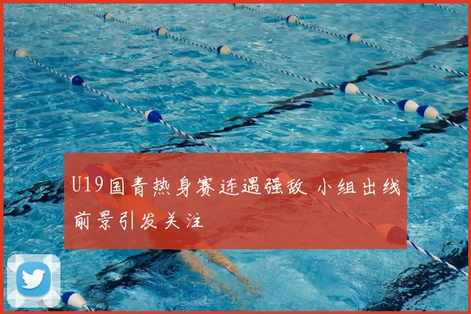 U19国青热身赛连遇强敌 小组出线前景引发关注