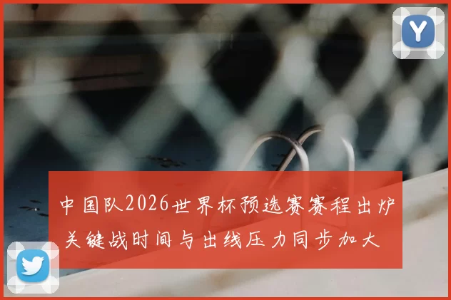 中国队2026世界杯预选赛赛程出炉 关键战时间与出线压力同步加大