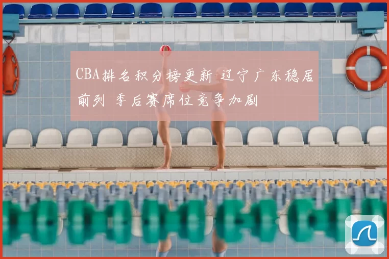 CBA排名积分榜更新 辽宁广东稳居前列 季后赛席位竞争加剧