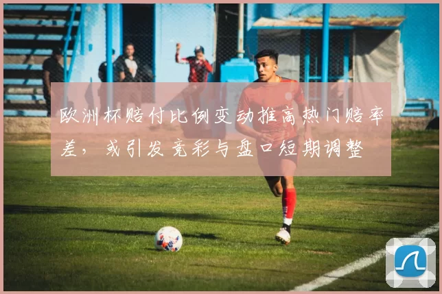 欧洲杯赔付比例变动推高热门赔率差,或引发竞彩与盘口短期调整