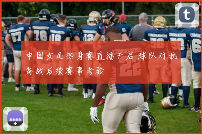 中国女足热身赛直播开启 球队对抗备战后续赛事考验