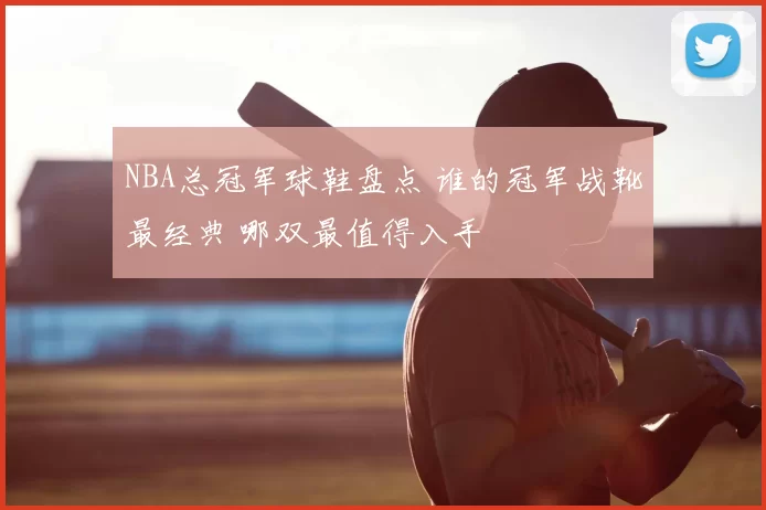 NBA总冠军球鞋盘点 谁的冠军战靴最经典 哪双最值得入手