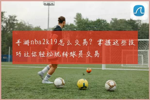 手游nba2k19怎么交易？掌握这些技巧让你轻松玩转球员交易