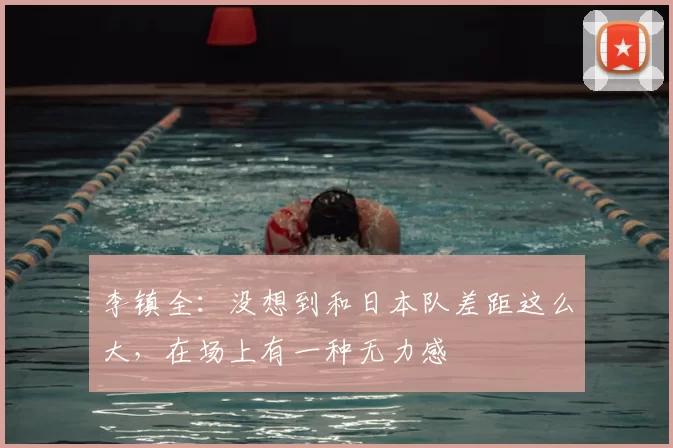 李镇全：没想到和日本队差距这么大，在场上有一种无力感