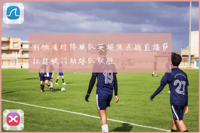 利物浦对阵狼队英超焦点战直播萨拉赫破门助球队取胜