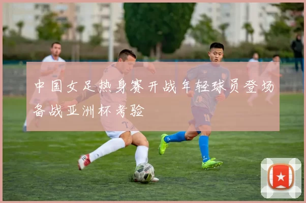 中国女足热身赛开战年轻球员登场备战亚洲杯考验