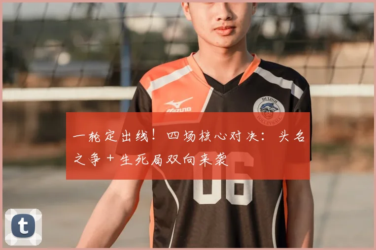 一轮定出线!四场核心对决:头名之争 + 生死局双向来袭