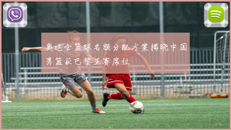 奥运会篮球名额分配方案揭晓中国男篮获巴黎正赛席位