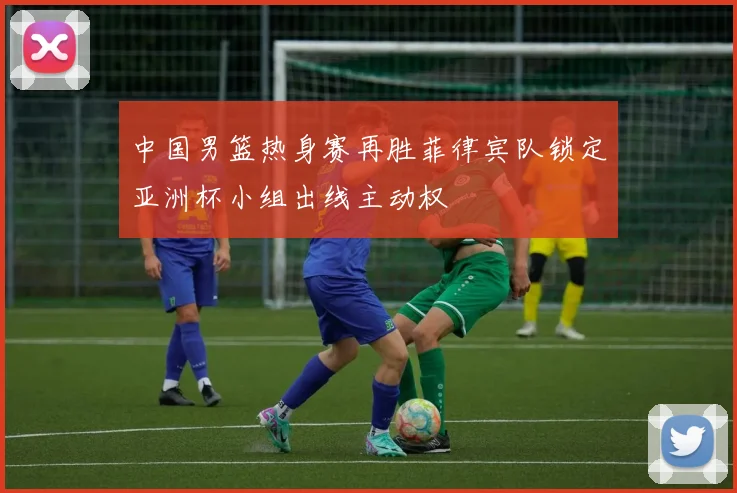中国男篮热身赛再胜菲律宾队锁定亚洲杯小组出线主动权