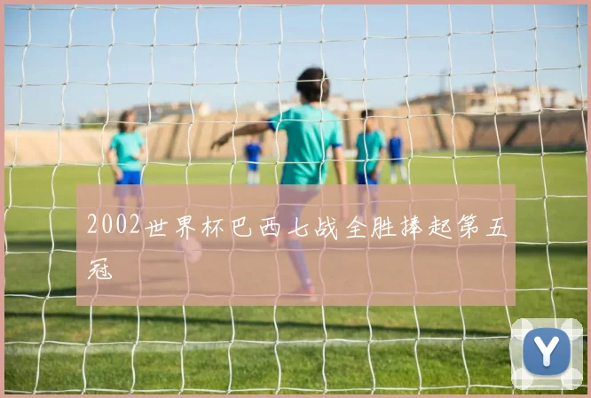2002世界杯巴西七战全胜捧起第五冠