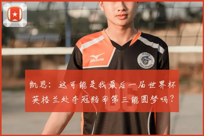 凯恩：这可能是我最后一届世界杯 英格兰处夺冠赔率第三能圆梦吗？
