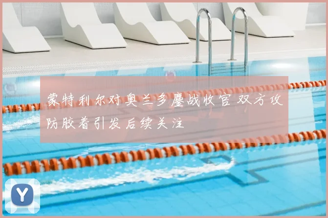 蒙特利尔对奥兰多鏖战收官 双方攻防胶着引发后续关注