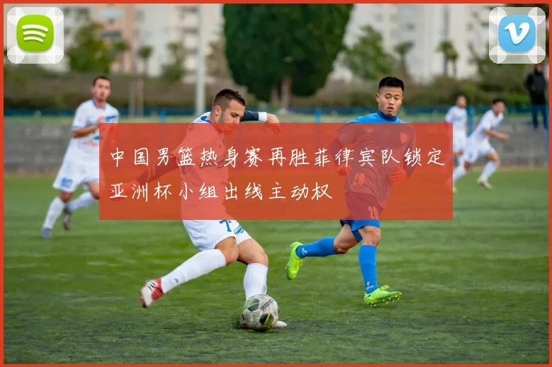 中国男篮热身赛再胜菲律宾队锁定亚洲杯小组出线主动权