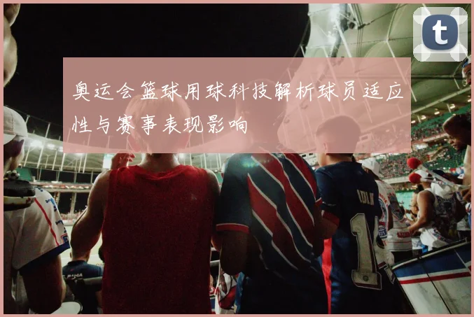 奥运会篮球用球科技解析球员适应性与赛事表现影响