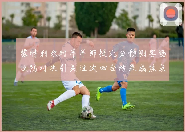 蒙特利尔对辛辛那提比分预测客场攻防对决引关注次回合结果成焦点